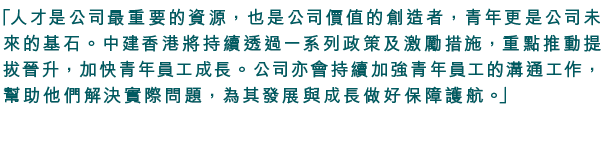 「人才是公司最重要的資源，也是公司價值的創造者，青年更是公司未來的基石。中建香港將持續透過一系列政策及激勵措施，重點推動提拔晉升，加快青年員工成長。公司亦會持續加強青年員工的溝通工作，幫助他們解決實際問題，為其發展與成長做好保障護航。」