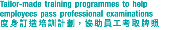 Tailor made training programmes to help employees pass professional examinations 度身訂造培訓計劃，協助員工考取牌照