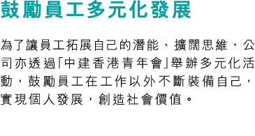 鼓勵員工多元化發展 為了讓員工拓展自己的潛能、擴闊思維，公司亦透過「中建香港青年會」舉辦多元化活動，鼓勵員工在工作以外不斷裝備自己，實現個人發展，創造社會價值。
