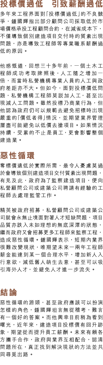 投標價過低 引致薪酬過低 多年來工程界面對「投標價過低」的不良競爭，鍾國輝指出部分顧問公司採取低於市場價格承投工程顧問合約，在減省成本下，不僅導致個別建造項目交付時的質素出現問題，亦是導致工程師等專業職系薪酬過低的原因。 他感慨道，回...