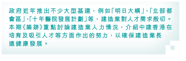 政府近年推出不少大型基建，例如「明日大嶼」、「北部都會區」、「十年醫院發展計劃」等，建造業對人才需求殷切。本期《築跡》重點討論建造業人力情況，介紹中建香港在培育及吸引人才等方面作出的努力，以確保建造業長遠健康發展。