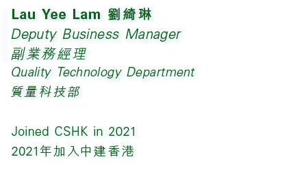 Lau Yee Lam 劉綺琳 Deputy Business Manager 副業務經理 Quality Technology Department 質量科技部 Joined CSHK in 2021 2021年加入中建香港