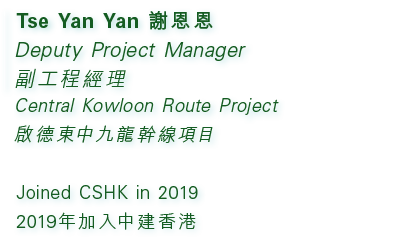 Tse Yan Yan 謝恩恩 Deputy Project Manager 副工程經理 Central Kowloon Route Project 啟德東中九龍幹線項目 Joined CSHK in 2019 2019年加入中建香