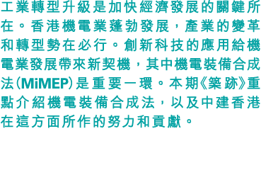 工業轉型升級是加快經濟發展的關鍵所在。香港機電業蓬勃發展，產業的變革和轉型勢在必行。創新科技的應用給機電業發展帶來新契機，其中機電裝備合成法（MiMEP）是重要一環。本期《築跡》重點介紹機電裝備合成法，以及中建香港在這方面所作的努力和貢獻。