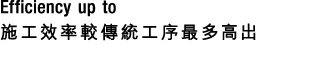 Efficiency up to 施工效率較傳統工序最多高出