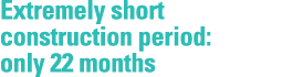 Extremely short construction period: only 22 months